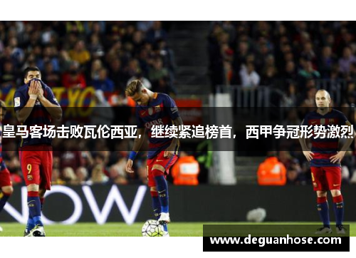 皇马客场击败瓦伦西亚，继续紧追榜首，西甲争冠形势激烈